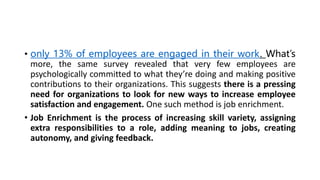 • only 13% of employees are engaged in their work. What’s
more, the same survey revealed that very few employees are
psychologically committed to what they’re doing and making positive
contributions to their organizations. This suggests there is a pressing
need for organizations to look for new ways to increase employee
satisfaction and engagement. One such method is job enrichment.
• Job Enrichment is the process of increasing skill variety, assigning
extra responsibilities to a role, adding meaning to jobs, creating
autonomy, and giving feedback.
 