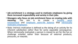 • Job enrichment is a strategy used to motivate employees by giving
them increased responsibility and variety in their jobs.
• Managers who focus on job enrichment focus on creating jobs with
meaning. The aim is to create a healthy work
environment and employee work-life balance that intrinsically
motivates employees.
• Note: Intrinsic motivation is defined as the doing of an activity for its
inherent satisfaction rather than for some separable consequence.
When intrinsically motivated, a person is moved to act for the fun or
challenge entailed rather than because of external products,
pressures, or rewards.
 