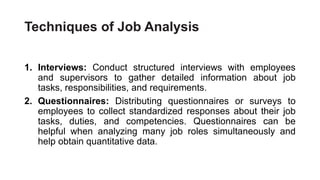 Techniques of Job Analysis
1. Interviews: Conduct structured interviews with employees
and supervisors to gather detailed information about job
tasks, responsibilities, and requirements.
2. Questionnaires: Distributing questionnaires or surveys to
employees to collect standardized responses about their job
tasks, duties, and competencies. Questionnaires can be
helpful when analyzing many job roles simultaneously and
help obtain quantitative data.
 