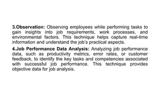3.Observation: Observing employees while performing tasks to
gain insights into job requirements, work processes, and
environmental factors. This technique helps capture real-time
information and understand the job’s practical aspects.
4.Job Performance Data Analysis: Analyzing job performance
data, such as productivity metrics, error rates, or customer
feedback, to identify the key tasks and competencies associated
with successful job performance. This technique provides
objective data for job analysis.
 