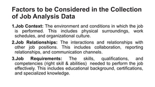 Factors to be Considered in the Collection
of Job Analysis Data
1.Job Context: The environment and conditions in which the job
is performed. This includes physical surroundings, work
schedules, and organizational culture.
2.Job Relationships: The interactions and relationships with
other job positions. This includes collaboration, reporting
relationships, and communication channels.
3.Job Requirements: The skills, qualifications, and
competencies (right skill & abilities) needed to perform the job
effectively. This includes educational background, certifications,
and specialized knowledge.
 