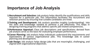 Importance of Job Analysis
1.Recruitment and Selection: Job analysis helps identify the qualifications and skills
required for a particular job. This information facilitates the recruitment and
selection process by ensuring that suitable candidates are hired.
2.Training and Development: Job analysis provides insights (understanding) into
the skills and knowledge needed to perform a job effectively. This helps in
designing training programs that address specific job-related competencies.
3.Performance Appraisal: Clear job descriptions and specifications derived from
job analysis serve as the basis for evaluating employee performance.
4.Career Planning: Job analysis helps individuals understand the requirements and
expectations of various organizational jobs. This knowledge aids in career
planning and development.
5.Job Design: Job analysis helps design jobs that are meaningful, challenging, and
aligned with organizational objectives.
 