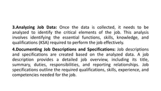 3.Analyzing Job Data: Once the data is collected, it needs to be
analyzed to identify the critical elements of the job. This analysis
involves identifying the essential functions, skills, knowledge, and
qualifications (KSA) required to perform the job effectively.
4.Documenting Job Descriptions and Specifications: Job descriptions
and specifications are created based on the analyzed data. A job
description provides a detailed job overview, including its title,
summary, duties, responsibilities, and reporting relationships. Job
specifications outline the required qualifications, skills, experience, and
competencies needed for the job.
 