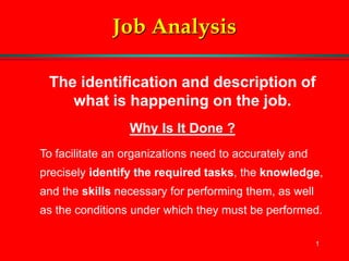 1
Job Analysis
The identification and description of
what is happening on the job.
Why Is It Done ?
To facilitate an organizations need to accurately and
precisely identify the required tasks, the knowledge,
and the skills necessary for performing them, as well
as the conditions under which they must be performed.
 