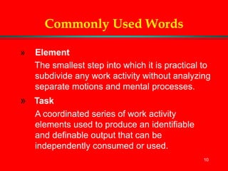 10
Commonly Used Words
» Element
The smallest step into which it is practical to
subdivide any work activity without analyzing
separate motions and mental processes.
» Task
A coordinated series of work activity
elements used to produce an identifiable
and definable output that can be
independently consumed or used.
 
