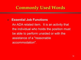 12
Commonly Used Words
» Essential Job Functions
An ADA related item. It is an activity that
the individual who holds the position must
be able to perform unaided or with the
assistance of a "reasonable
accommodation".
 