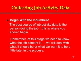 13
Collecting Job Activity Data
 Begin With the Incumbent
The best source of job activity data is the
person doing the job…this is where you
should begin.
Remember, at this stage we need to know
what the job content is…..we will deal with
what it should be or what we want it to be a
little later in the process.
 