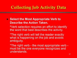17
Collecting Job Activity Data
 Select the Most Appropriate Verb to
Describe the Action Taken.
*Verb selection requires an effort to identify
the word that best describes the activity.
*The right verb will tell the reader exactly
what is happening on the job and avoids
ambiguity.
*The right verb - the most appropriate verb -
must be the one everyone recognizes and
understands.
 
