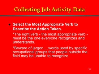 18
Collecting Job Activity Data
 Select the Most Appropriate Verb to
Describe the Action Taken.
*The right verb - the most appropriate verb -
must be the one everyone recognizes and
understands.
*Beware of jargon….words used by specific
occupational groups that people outside the
field may be unable to recognize.
 