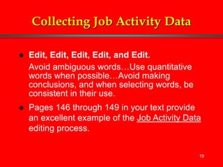 19
Collecting Job Activity Data
 Edit, Edit, Edit, Edit, and Edit.
Avoid ambiguous words…Use quantitative
words when possible…Avoid making
conclusions, and when selecting words, be
consistent in their use.
 Pages 146 through 149 in your text provide
an excellent example of the Job Activity Data
editing process.
 