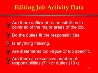 20
Editing Job Activity Data
Are there sufficient responsibilities to
cover all of the major areas of the job.
Do the duties fit the responsibilities.
Is anything missing.
Are statements too vague or too specific.
Are there an excessive number of
responsibilities (7+) or duties (10+)
 