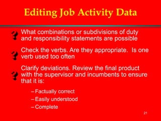 21
Editing Job Activity Data
What combinations or subdivisions of duty
and responsibility statements are possible
Check the verbs. Are they appropriate. Is one
verb used too often
Clarify deviations. Review the final product
with the supervisor and incumbents to ensure
that it is:
– Factually correct
– Easily understood
– Complete
 