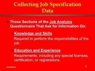 22
Collecting Job Specification
Data
 Those Sections of the Job Analysis
Questionnaire That Ask for Information On:
» Knowledge and Skills
Required to perform the responsibilities of the
job.
» Education and Experience
Requirements, including any special licenses,
certification, or registrations.
 