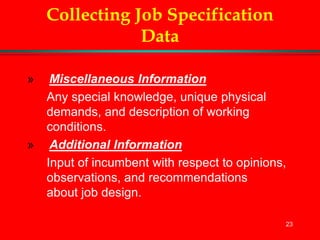 23
Collecting Job Specification
Data
» Miscellaneous Information
Any special knowledge, unique physical
demands, and description of working
conditions.
» Additional Information
Input of incumbent with respect to opinions,
observations, and recommendations
about job design.
 
