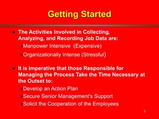 3
Getting Started
 The Activities Involved in Collecting,
Analyzing, and Recording Job Data are:
»Manpower Intensive (Expensive)
»Organizationally Intense (Stressful)
 It is Imperative that those Responsible for
Managing the Process Take the Time Necessary at
the Outset to:
»Develop an Action Plan
»Secure Senior Management's Support
»Solicit the Cooperation of the Employees
 