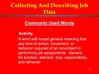 8
Collecting And Describing Job
Data
Commonly Used Words
» Activity
A word with broad general meaning that
any kind of action, movement, or
behavior required of an incumbent in
performing job assignments. Generic
for function, element, duty, responsibility,
and behavior.
 