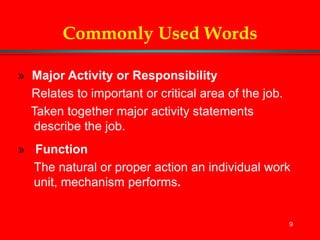 9
Commonly Used Words
» Major Activity or Responsibility
Relates to important or critical area of the job.
Taken together major activity statements
describe the job.
» Function
The natural or proper action an individual work
unit, mechanism performs.
 