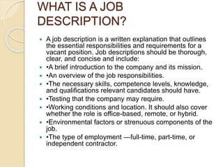 WHAT IS A JOB
DESCRIPTION?
 A job description is a written explanation that outlines
the essential responsibilities and requirements for a
vacant position. Job descriptions should be thorough,
clear, and concise and include:
 •A brief introduction to the company and its mission.
 •An overview of the job responsibilities.
 •The necessary skills, competence levels, knowledge,
and qualifications relevant candidates should have.
 •Testing that the company may require.
 •Working conditions and location. It should also cover
whether the role is office-based, remote, or hybrid.
 •Environmental factors or strenuous components of the
job.
 •The type of employment —full-time, part-time, or
independent contractor.
 