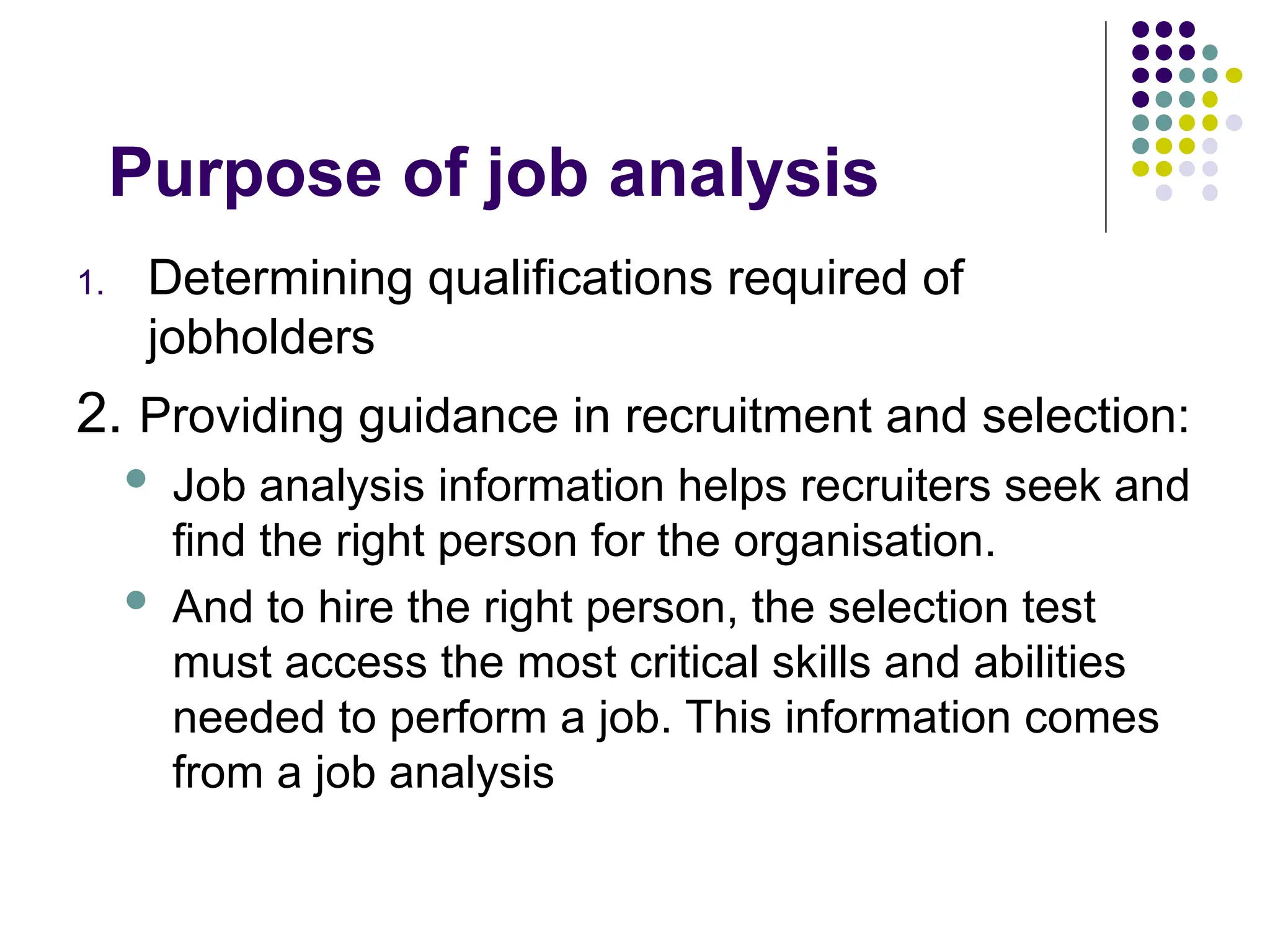 Purpose of job analysis
1. Determining qualifications required of
jobholders
2. Providing guidance in recruitment and selection:
 Job analysis information helps recruiters seek and
find the right person for the organisation.
 And to hire the right person, the selection test
must access the most critical skills and abilities
needed to perform a job. This information comes
from a job analysis
 