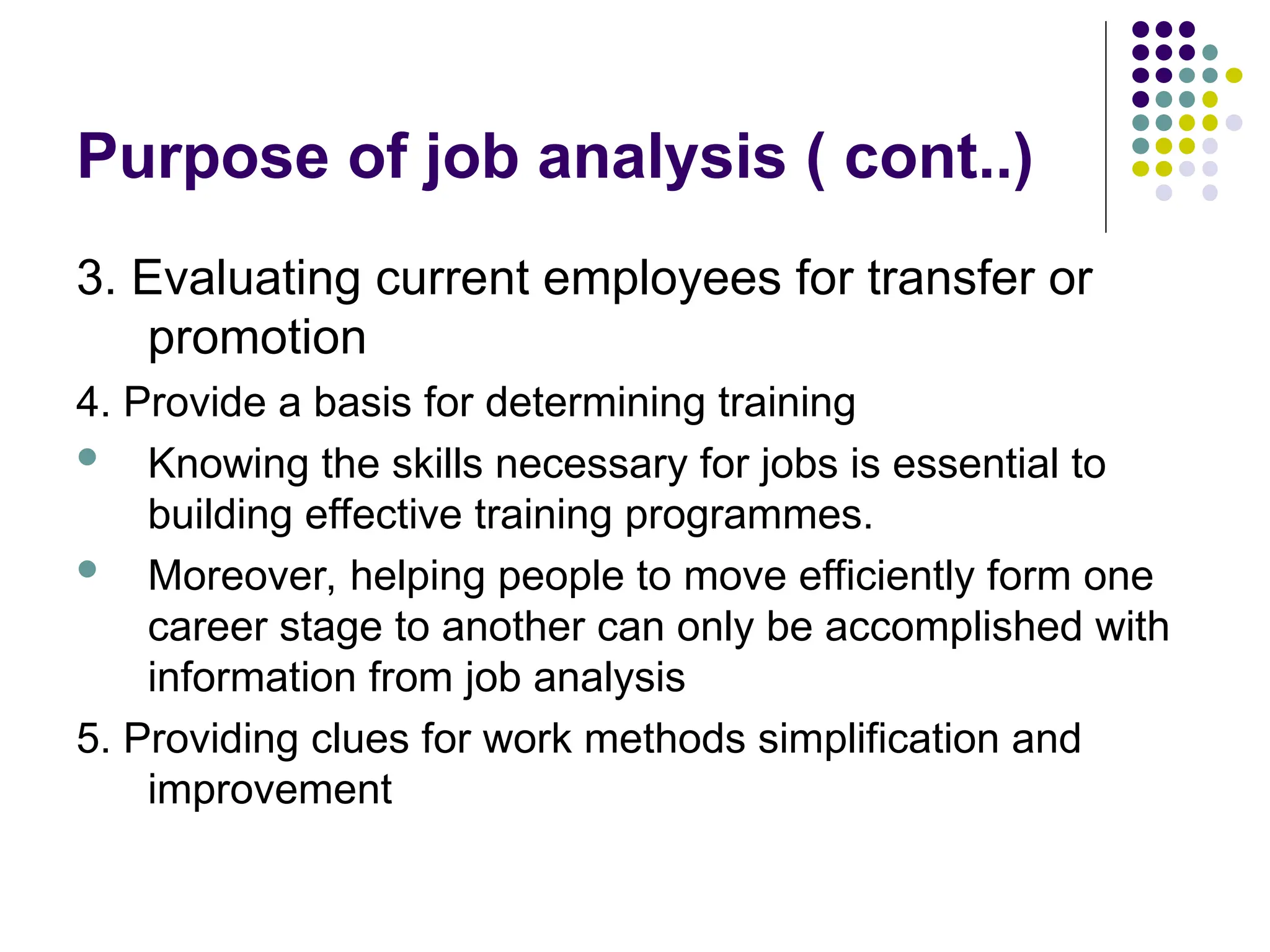 Purpose of job analysis ( cont..)
3. Evaluating current employees for transfer or
promotion
4. Provide a basis for determining training
 Knowing the skills necessary for jobs is essential to
building effective training programmes.
 Moreover, helping people to move efficiently form one
career stage to another can only be accomplished with
information from job analysis
5. Providing clues for work methods simplification and
improvement
 