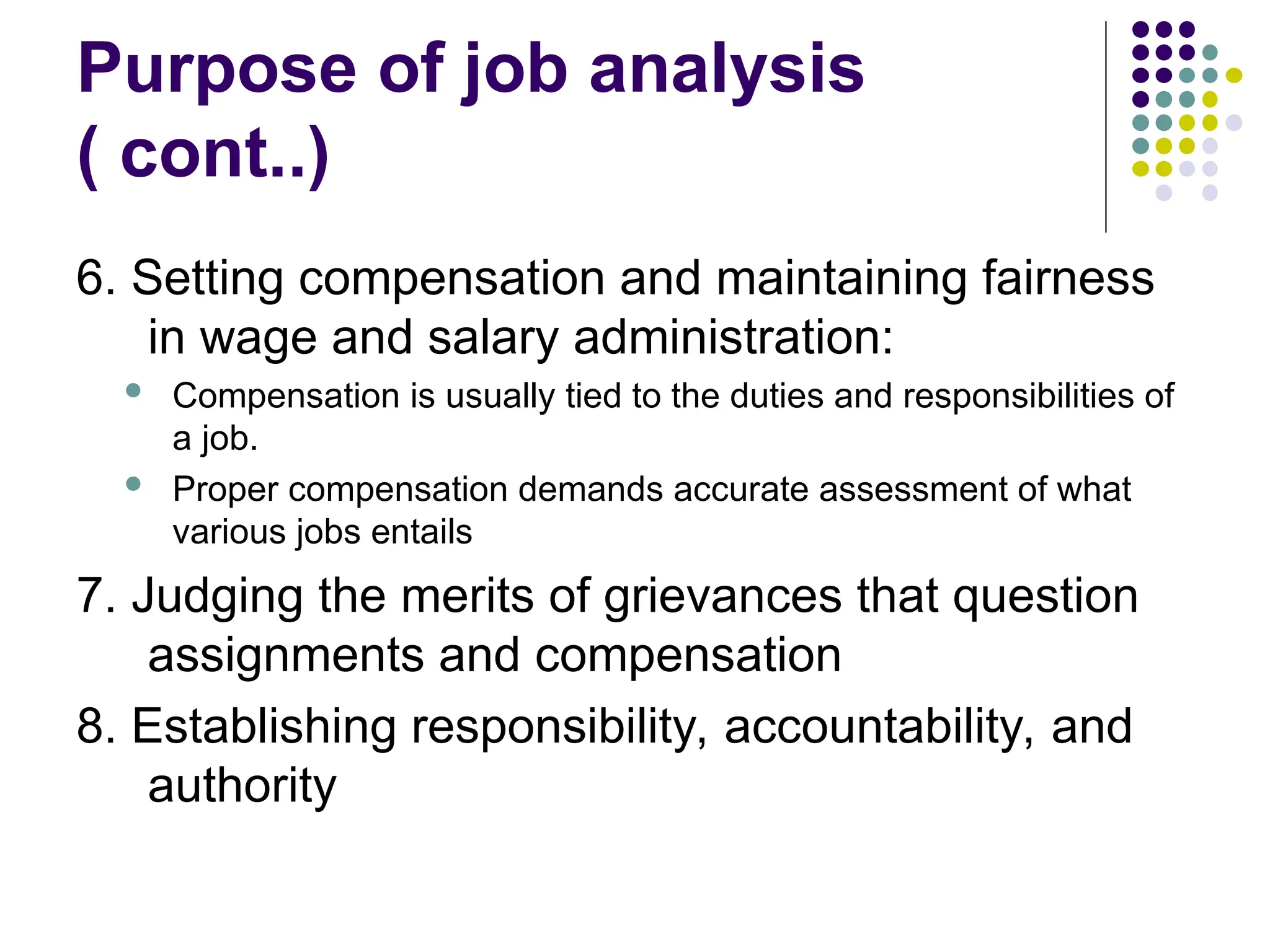 Purpose of job analysis
( cont..)
6. Setting compensation and maintaining fairness
in wage and salary administration:
 Compensation is usually tied to the duties and responsibilities of
a job.
 Proper compensation demands accurate assessment of what
various jobs entails
7. Judging the merits of grievances that question
assignments and compensation
8. Establishing responsibility, accountability, and
authority
 