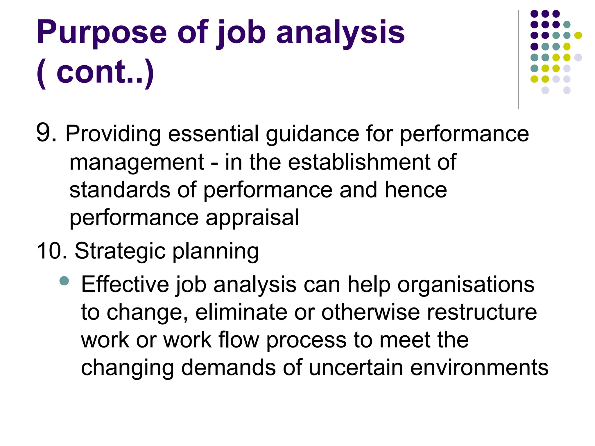 Purpose of job analysis
( cont..)
9. Providing essential guidance for performance
management - in the establishment of
standards of performance and hence
performance appraisal
10. Strategic planning
 Effective job analysis can help organisations
to change, eliminate or otherwise restructure
work or work flow process to meet the
changing demands of uncertain environments
 