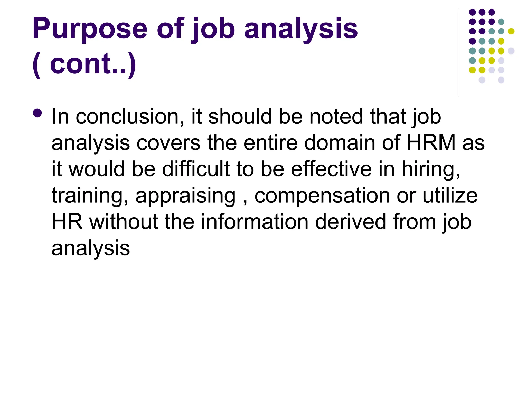 Purpose of job analysis
( cont..)
 In conclusion, it should be noted that job
analysis covers the entire domain of HRM as
it would be difficult to be effective in hiring,
training, appraising , compensation or utilize
HR without the information derived from job
analysis
 