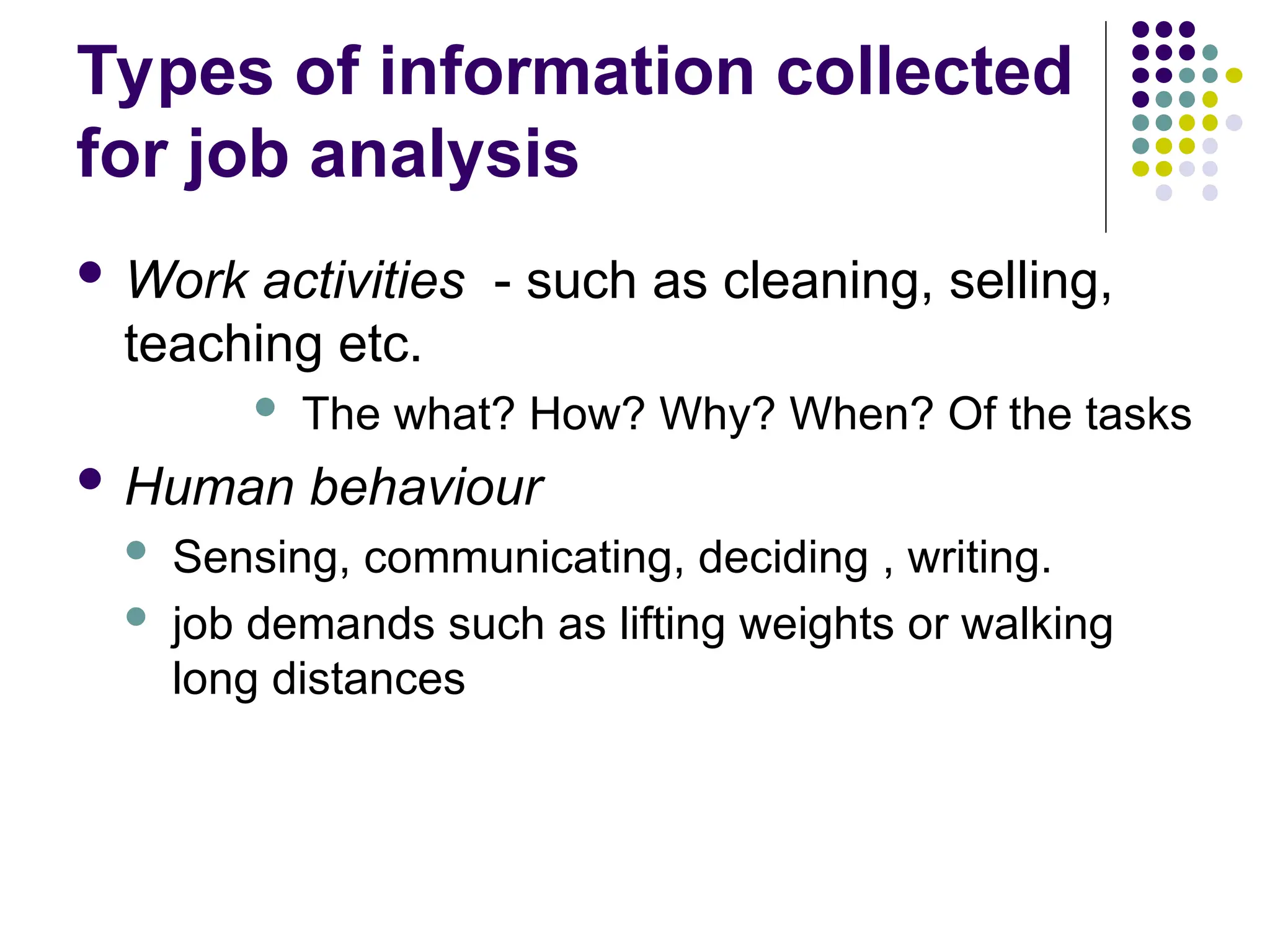 Types of information collected
for job analysis
 Work activities - such as cleaning, selling,
teaching etc.
 The what? How? Why? When? Of the tasks
 Human behaviour
 Sensing, communicating, deciding , writing.
 job demands such as lifting weights or walking
long distances
 