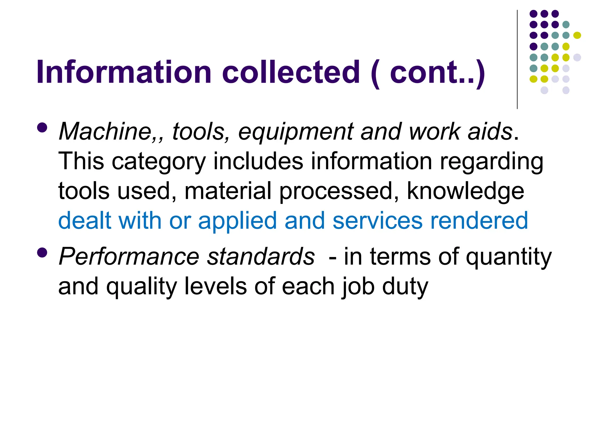 Information collected ( cont..)
 Machine,, tools, equipment and work aids.
This category includes information regarding
tools used, material processed, knowledge
dealt with or applied and services rendered
 Performance standards - in terms of quantity
and quality levels of each job duty
 