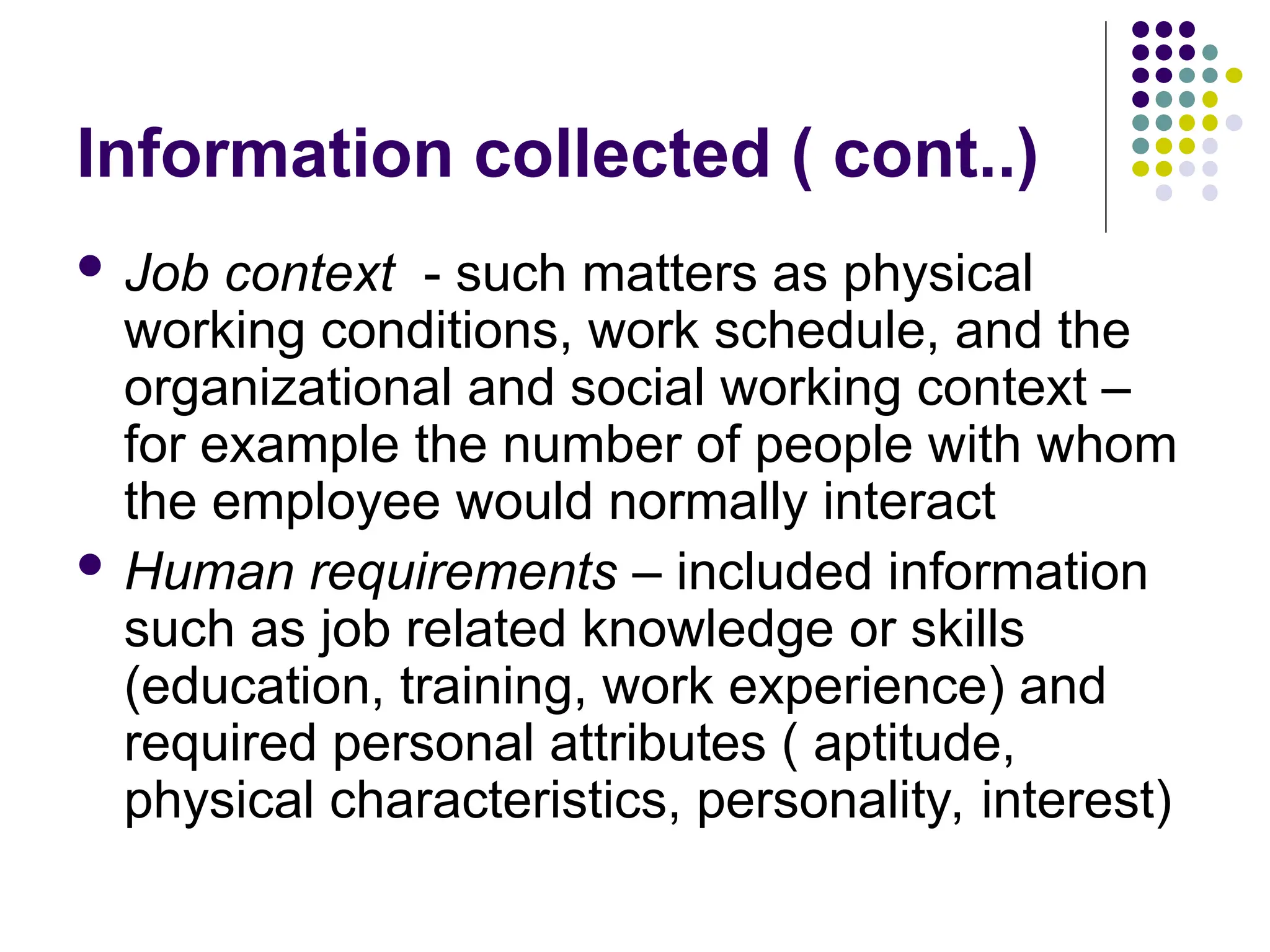 Information collected ( cont..)
 Job context - such matters as physical
working conditions, work schedule, and the
organizational and social working context –
for example the number of people with whom
the employee would normally interact
 Human requirements – included information
such as job related knowledge or skills
(education, training, work experience) and
required personal attributes ( aptitude,
physical characteristics, personality, interest)
 