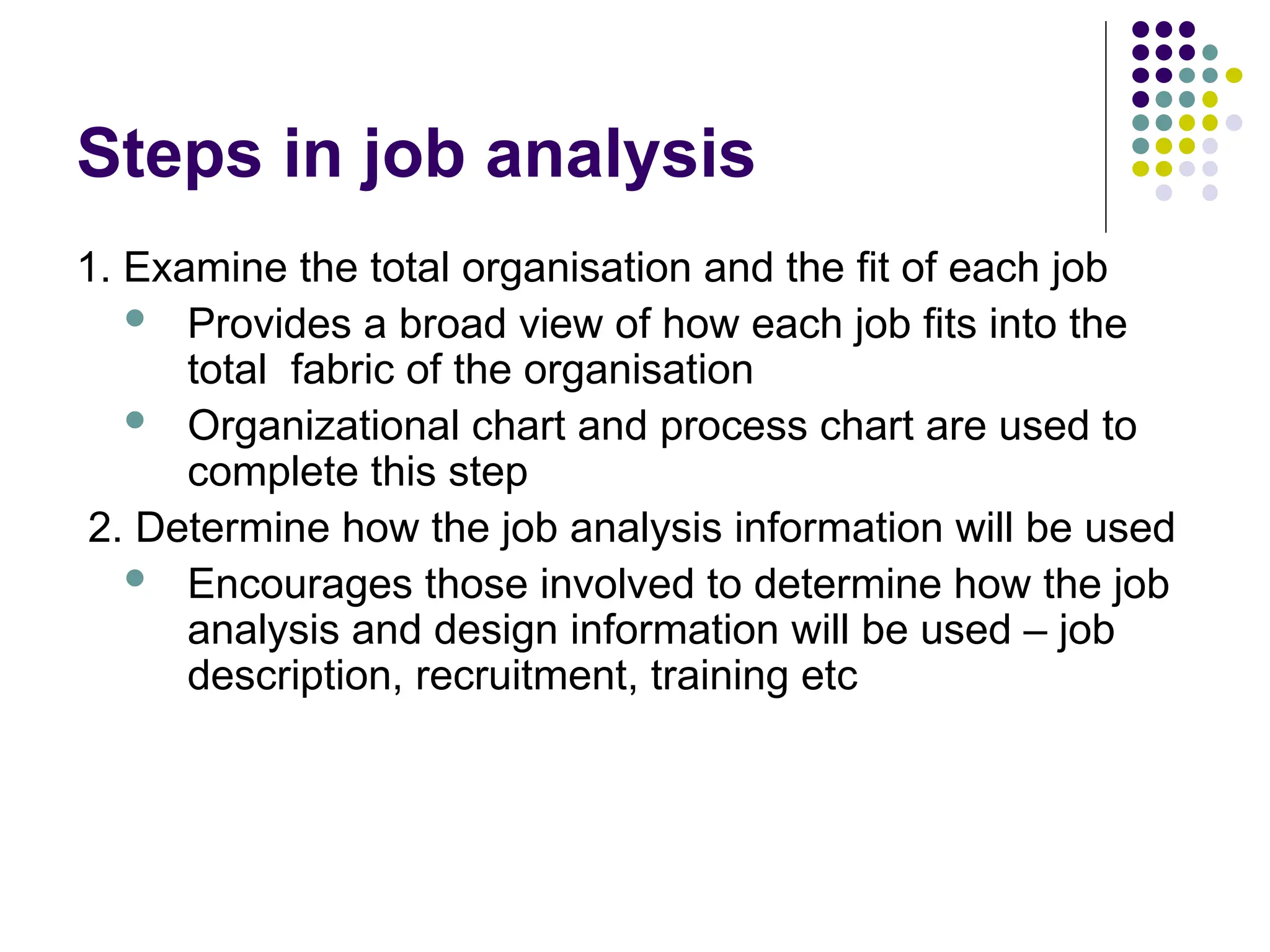 Steps in job analysis
1. Examine the total organisation and the fit of each job
 Provides a broad view of how each job fits into the
total fabric of the organisation
 Organizational chart and process chart are used to
complete this step
2. Determine how the job analysis information will be used
 Encourages those involved to determine how the job
analysis and design information will be used – job
description, recruitment, training etc
 