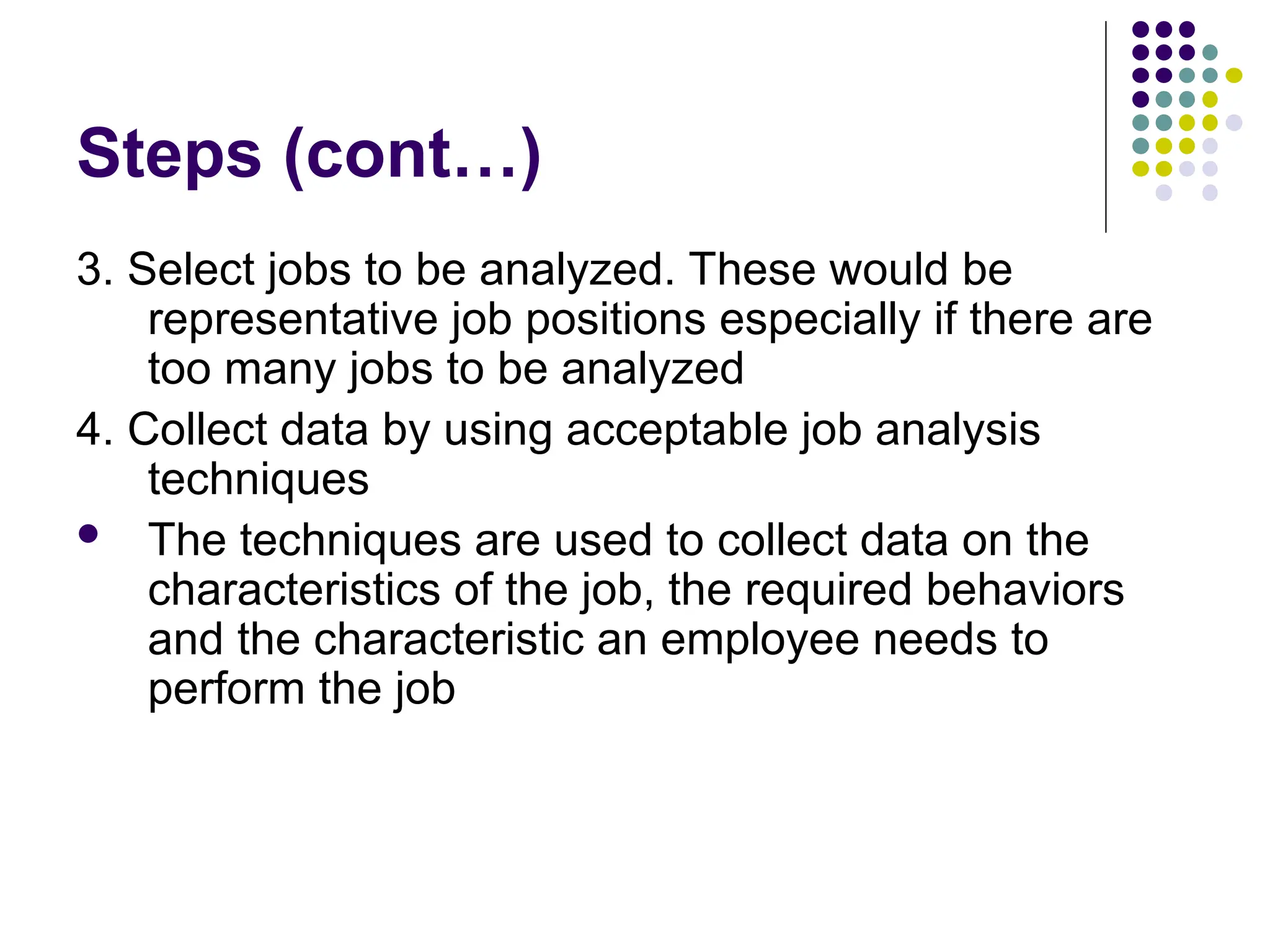 Steps (cont…)
3. Select jobs to be analyzed. These would be
representative job positions especially if there are
too many jobs to be analyzed
4. Collect data by using acceptable job analysis
techniques
 The techniques are used to collect data on the
characteristics of the job, the required behaviors
and the characteristic an employee needs to
perform the job
 