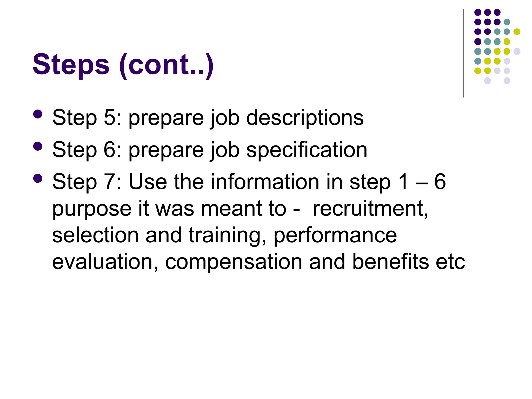Steps (cont..)
 Step 5: prepare job descriptions
 Step 6: prepare job specification
 Step 7: Use the information in step 1 – 6
purpose it was meant to - recruitment,
selection and training, performance
evaluation, compensation and benefits etc
 