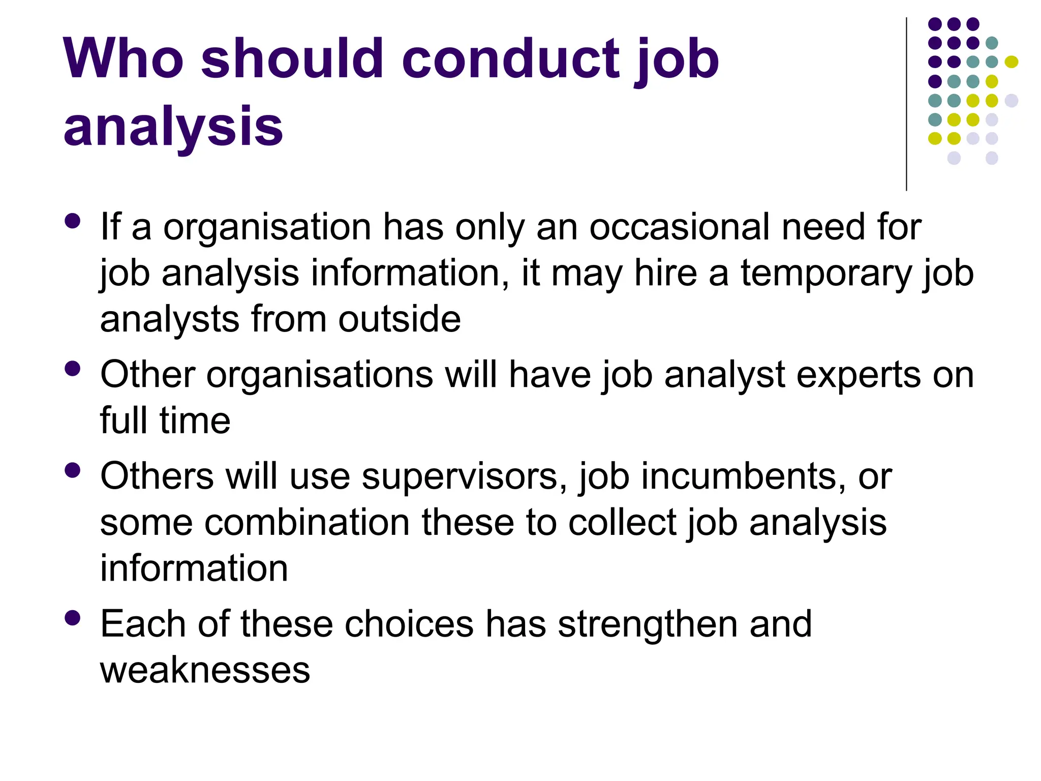 Who should conduct job
analysis
 If a organisation has only an occasional need for
job analysis information, it may hire a temporary job
analysts from outside
 Other organisations will have job analyst experts on
full time
 Others will use supervisors, job incumbents, or
some combination these to collect job analysis
information
 Each of these choices has strengthen and
weaknesses
 