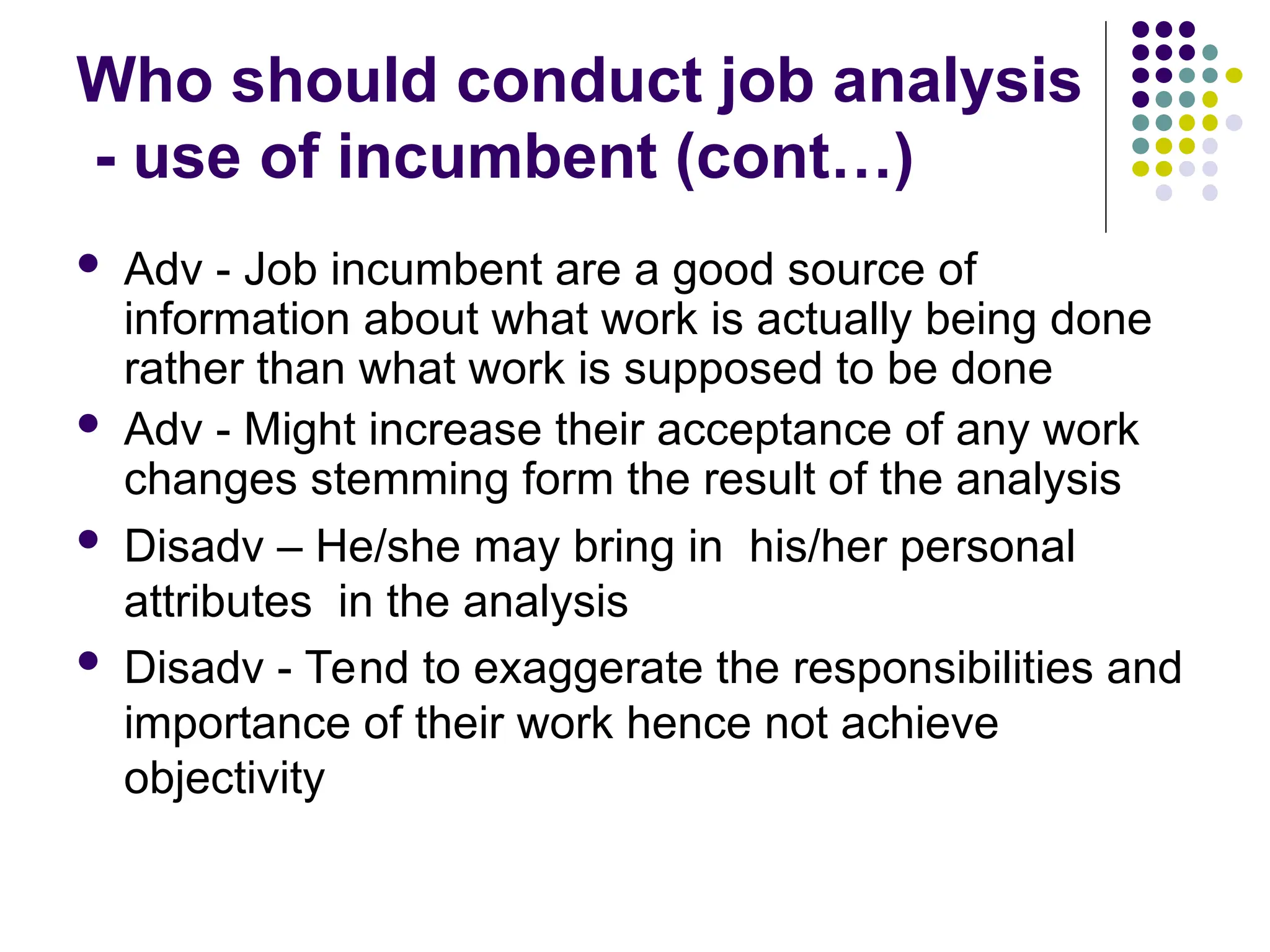 Who should conduct job analysis
- use of incumbent (cont…)
 Adv - Job incumbent are a good source of
information about what work is actually being done
rather than what work is supposed to be done
 Adv - Might increase their acceptance of any work
changes stemming form the result of the analysis
 Disadv – He/she may bring in his/her personal
attributes in the analysis
 Disadv - Tend to exaggerate the responsibilities and
importance of their work hence not achieve
objectivity
 
