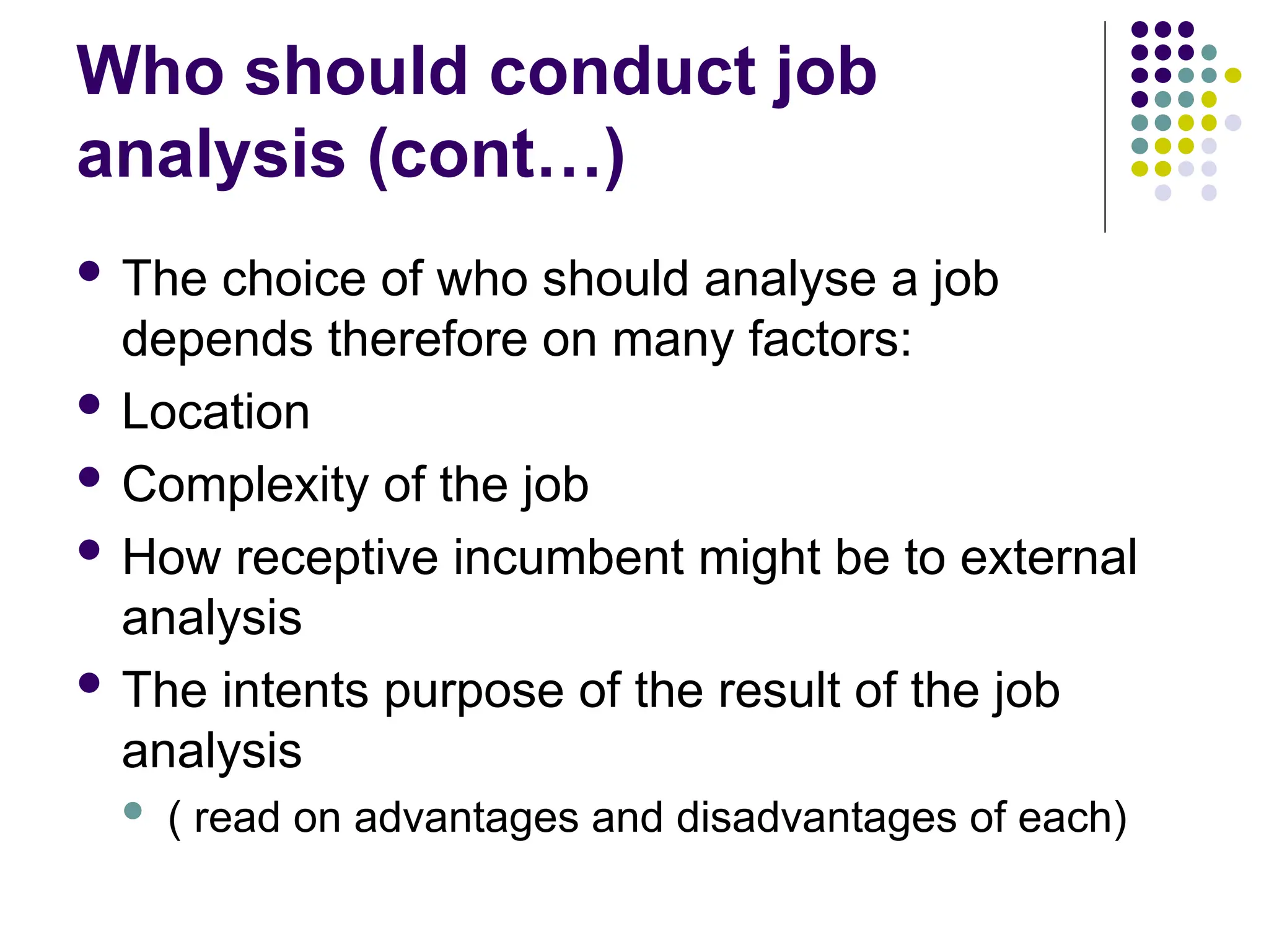 Who should conduct job
analysis (cont…)
 The choice of who should analyse a job
depends therefore on many factors:
 Location
 Complexity of the job
 How receptive incumbent might be to external
analysis
 The intents purpose of the result of the job
analysis
 ( read on advantages and disadvantages of each)
 