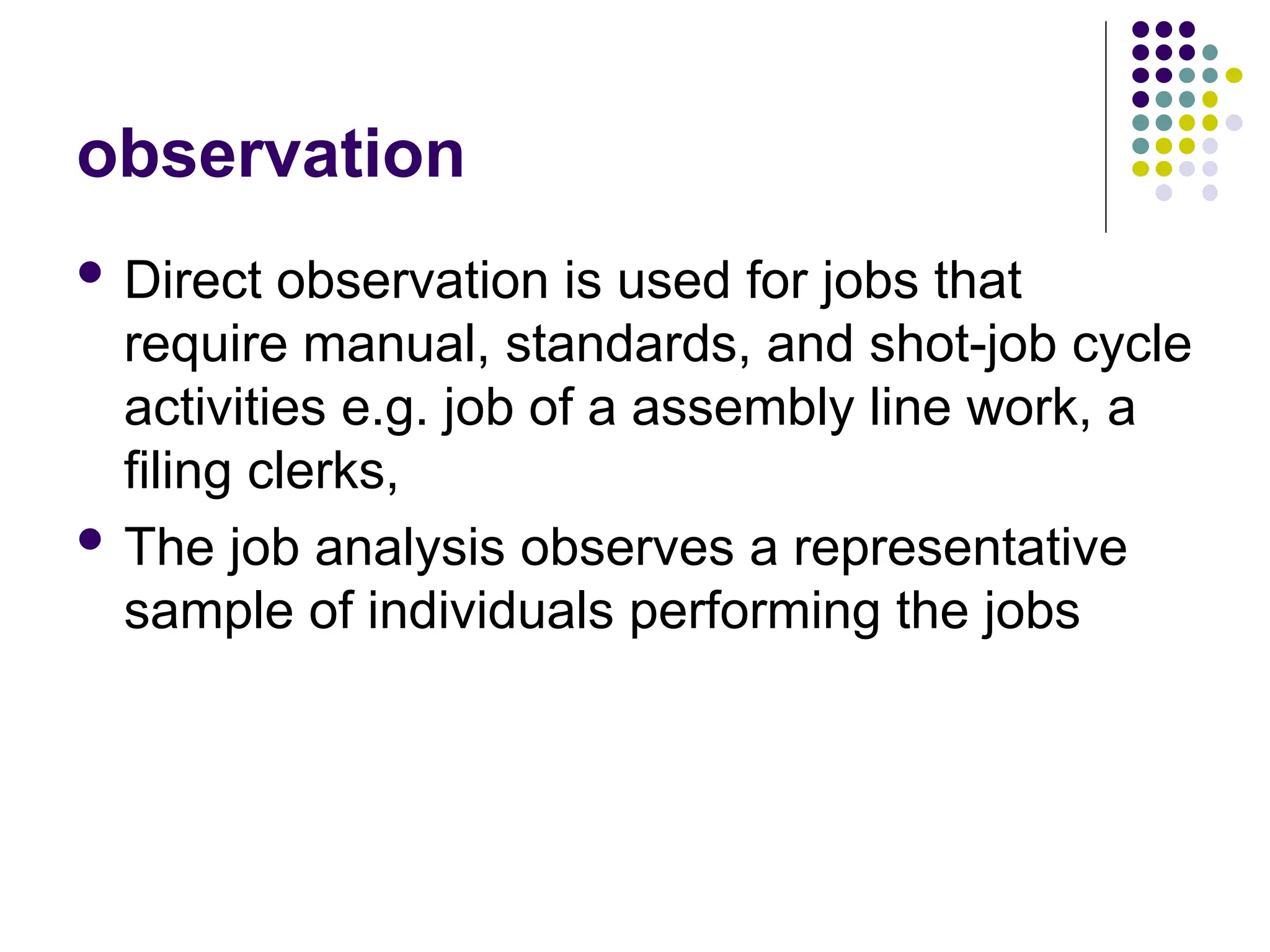 observation
 Direct observation is used for jobs that
require manual, standards, and shot-job cycle
activities e.g. job of a assembly line work, a
filing clerks,
 The job analysis observes a representative
sample of individuals performing the jobs
 