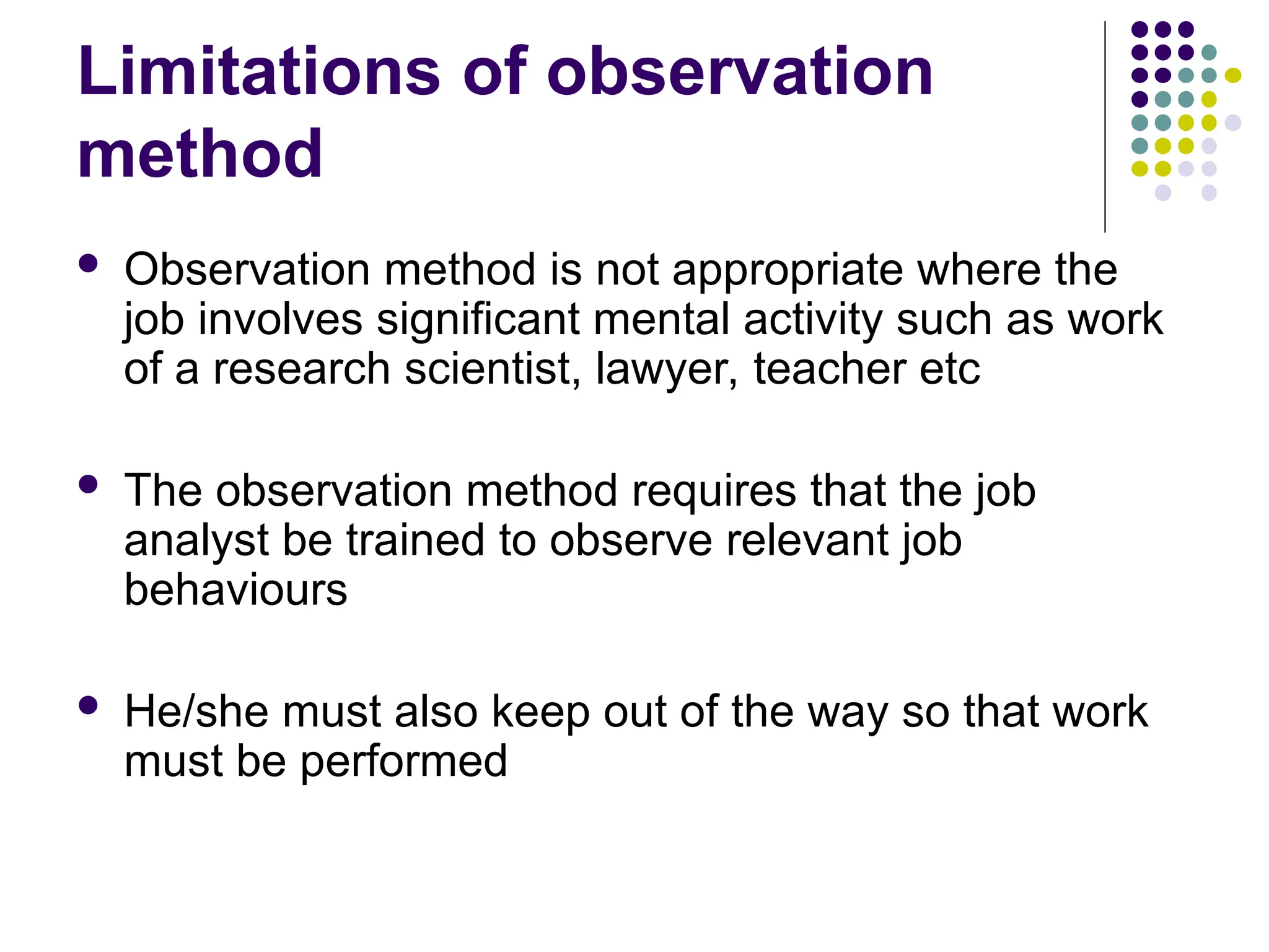 Limitations of observation
method
 Observation method is not appropriate where the
job involves significant mental activity such as work
of a research scientist, lawyer, teacher etc
 The observation method requires that the job
analyst be trained to observe relevant job
behaviours
 He/she must also keep out of the way so that work
must be performed
 