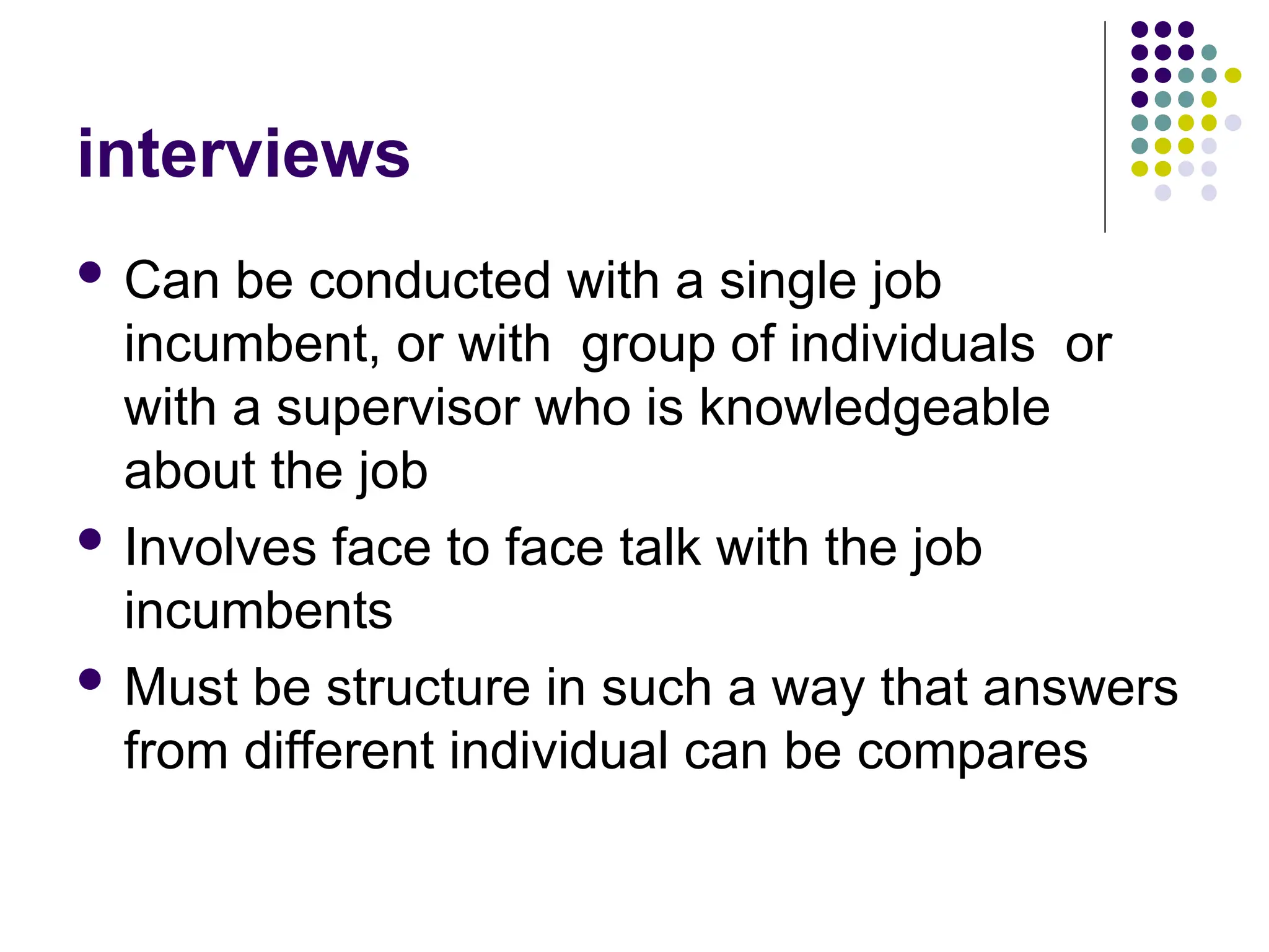 interviews
 Can be conducted with a single job
incumbent, or with group of individuals or
with a supervisor who is knowledgeable
about the job
 Involves face to face talk with the job
incumbents
 Must be structure in such a way that answers
from different individual can be compares
 
