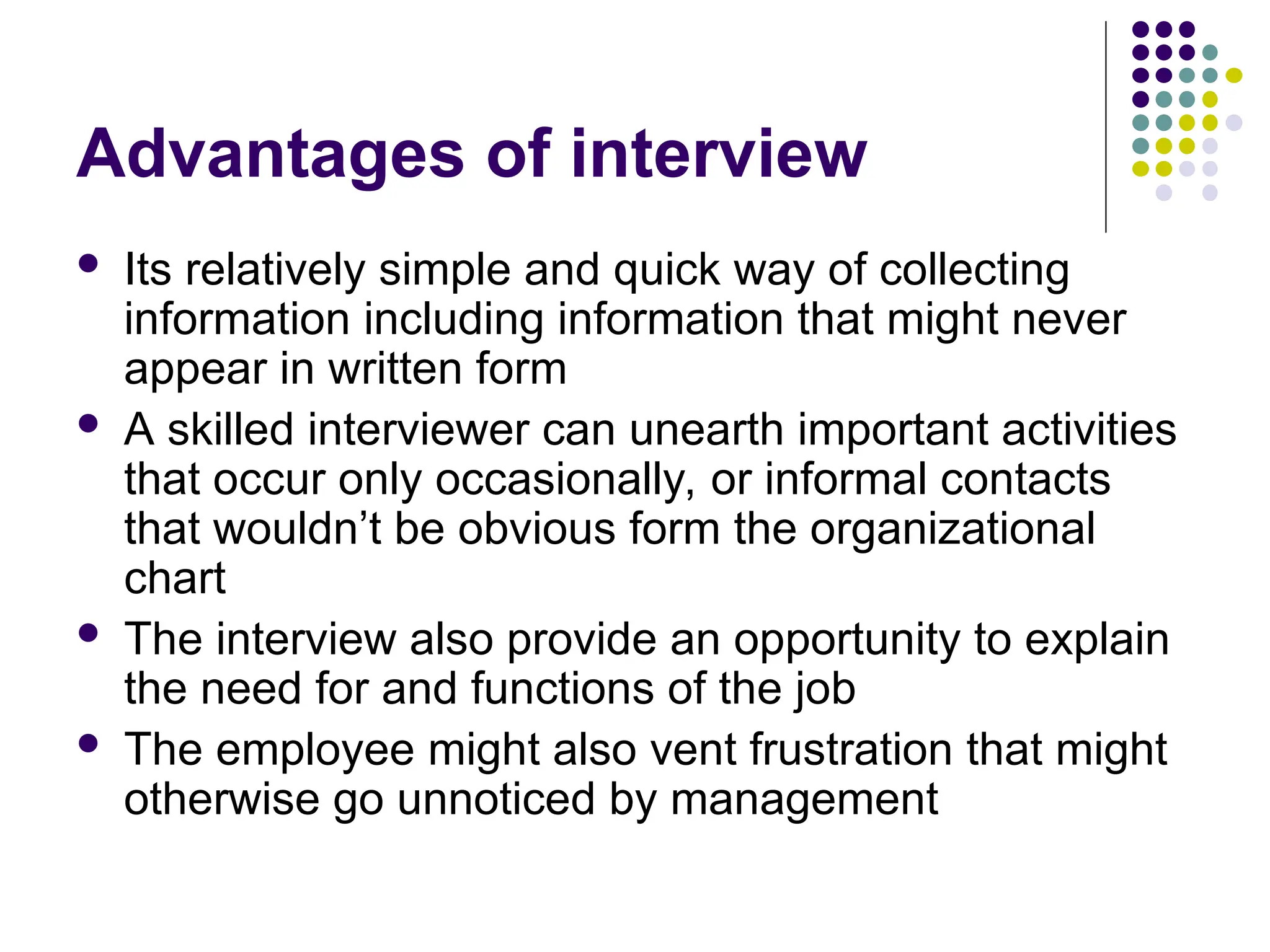 Advantages of interview
 Its relatively simple and quick way of collecting
information including information that might never
appear in written form
 A skilled interviewer can unearth important activities
that occur only occasionally, or informal contacts
that wouldn’t be obvious form the organizational
chart
 The interview also provide an opportunity to explain
the need for and functions of the job
 The employee might also vent frustration that might
otherwise go unnoticed by management
 