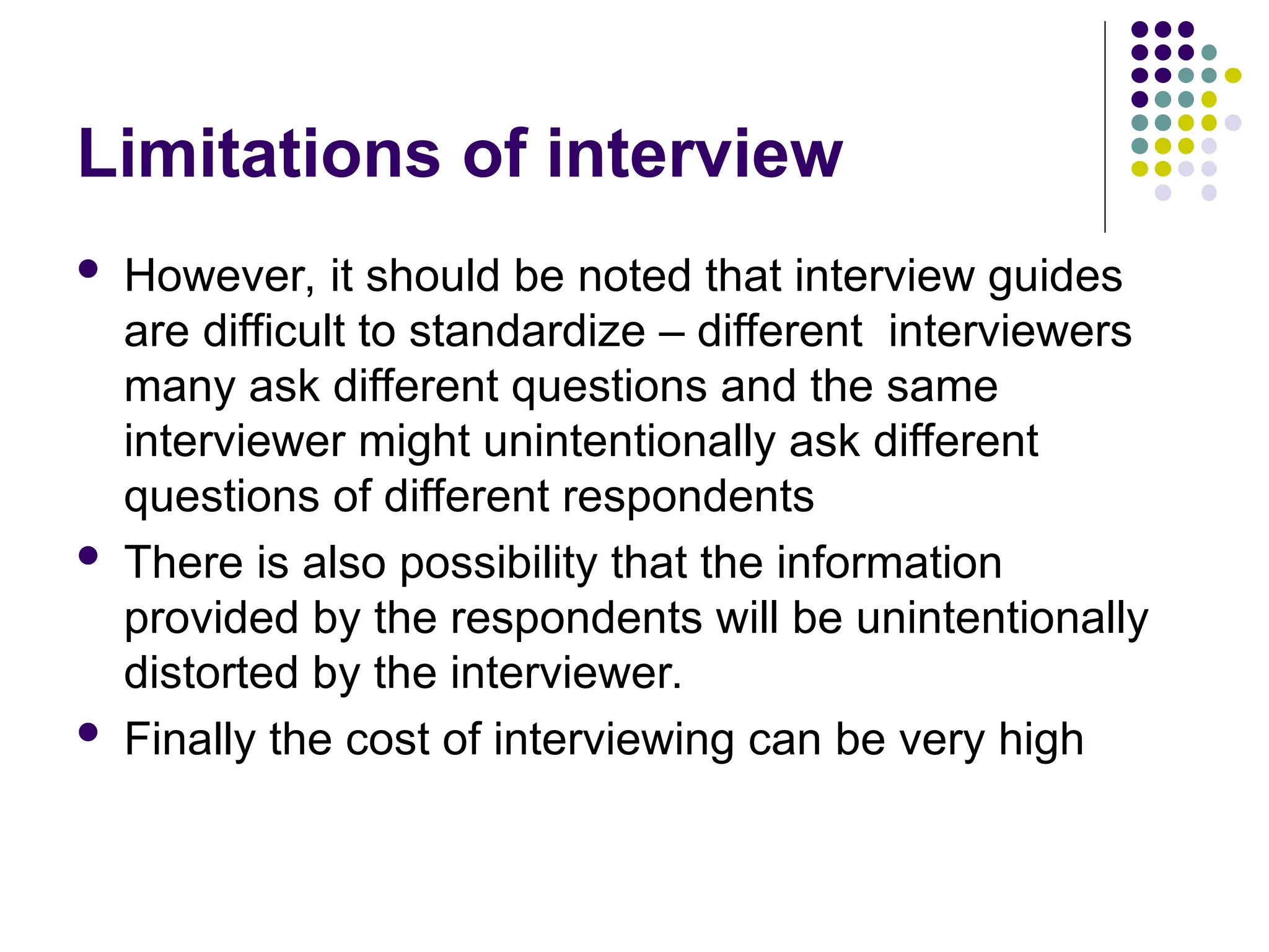 Limitations of interview
 However, it should be noted that interview guides
are difficult to standardize – different interviewers
many ask different questions and the same
interviewer might unintentionally ask different
questions of different respondents
 There is also possibility that the information
provided by the respondents will be unintentionally
distorted by the interviewer.
 Finally the cost of interviewing can be very high
 