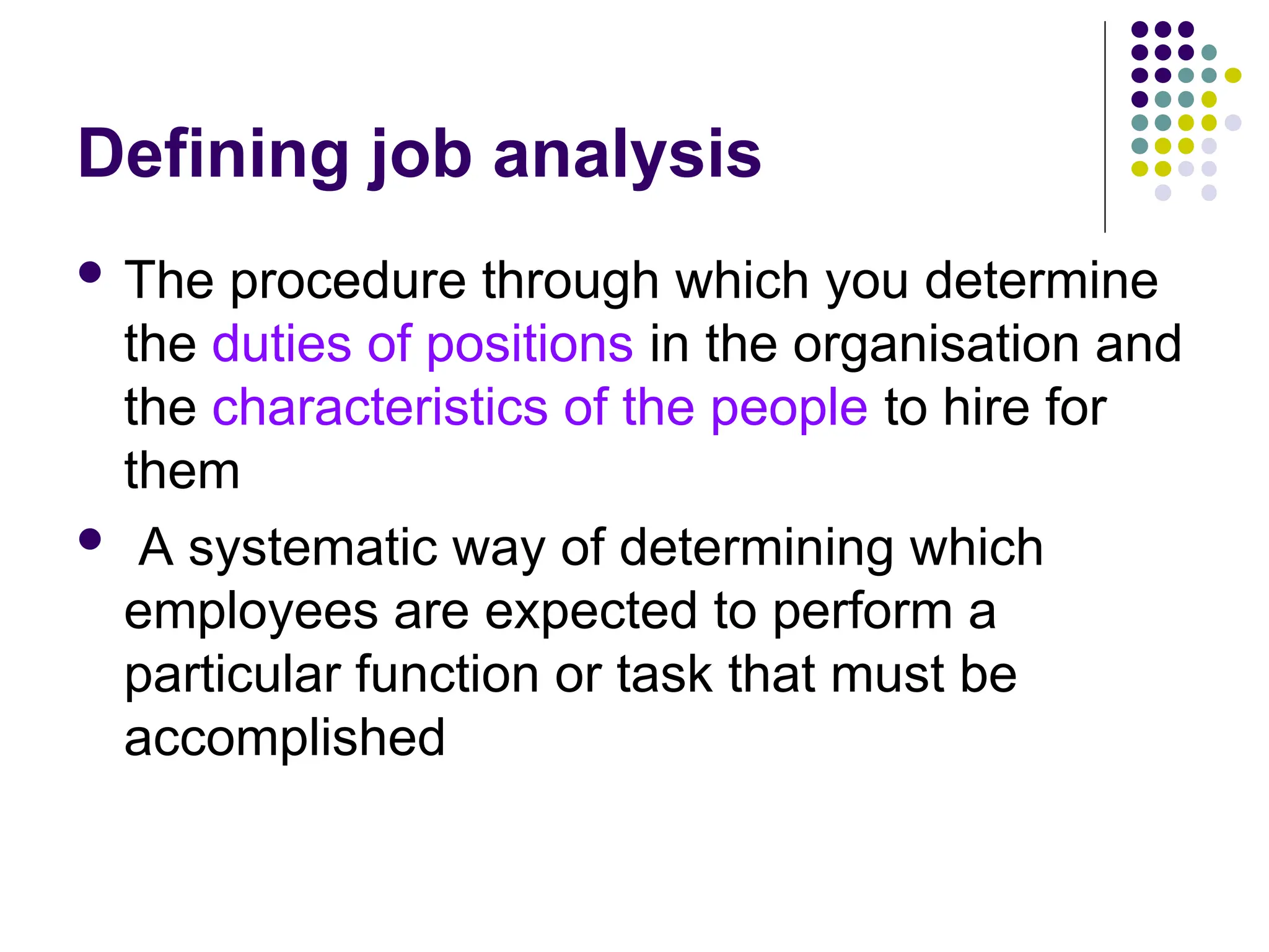 Defining job analysis
 The procedure through which you determine
the duties of positions in the organisation and
the characteristics of the people to hire for
them
 A systematic way of determining which
employees are expected to perform a
particular function or task that must be
accomplished
 