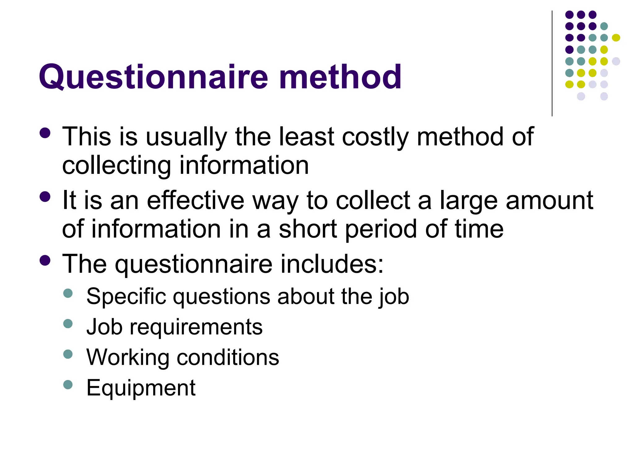 Questionnaire method
 This is usually the least costly method of
collecting information
 It is an effective way to collect a large amount
of information in a short period of time
 The questionnaire includes:
 Specific questions about the job
 Job requirements
 Working conditions
 Equipment
 