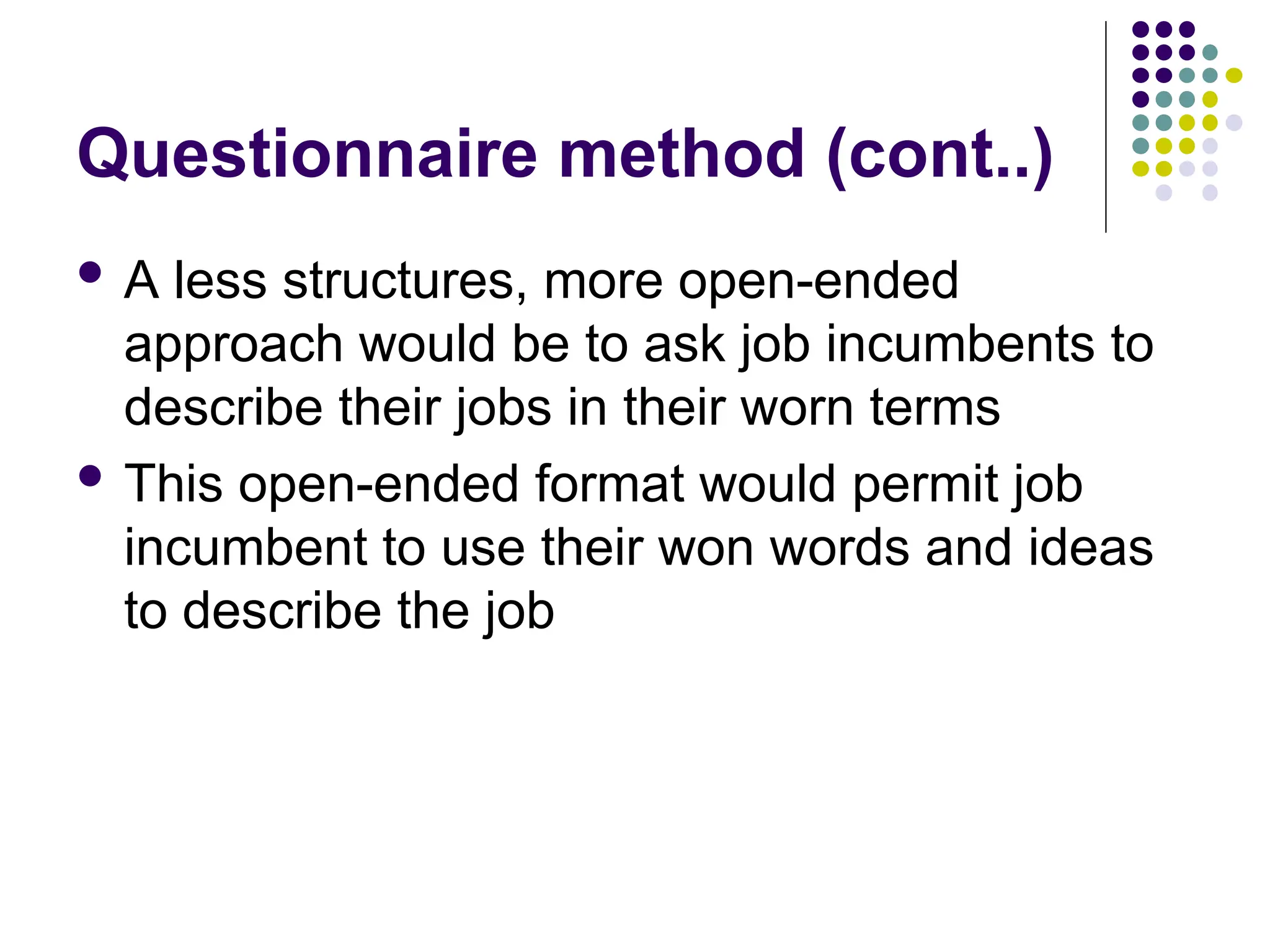 Questionnaire method (cont..)
 A less structures, more open-ended
approach would be to ask job incumbents to
describe their jobs in their worn terms
 This open-ended format would permit job
incumbent to use their won words and ideas
to describe the job
 