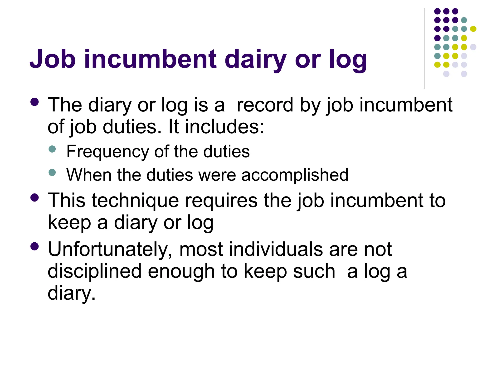 Job incumbent dairy or log
 The diary or log is a record by job incumbent
of job duties. It includes:
 Frequency of the duties
 When the duties were accomplished
 This technique requires the job incumbent to
keep a diary or log
 Unfortunately, most individuals are not
disciplined enough to keep such a log a
diary.
 