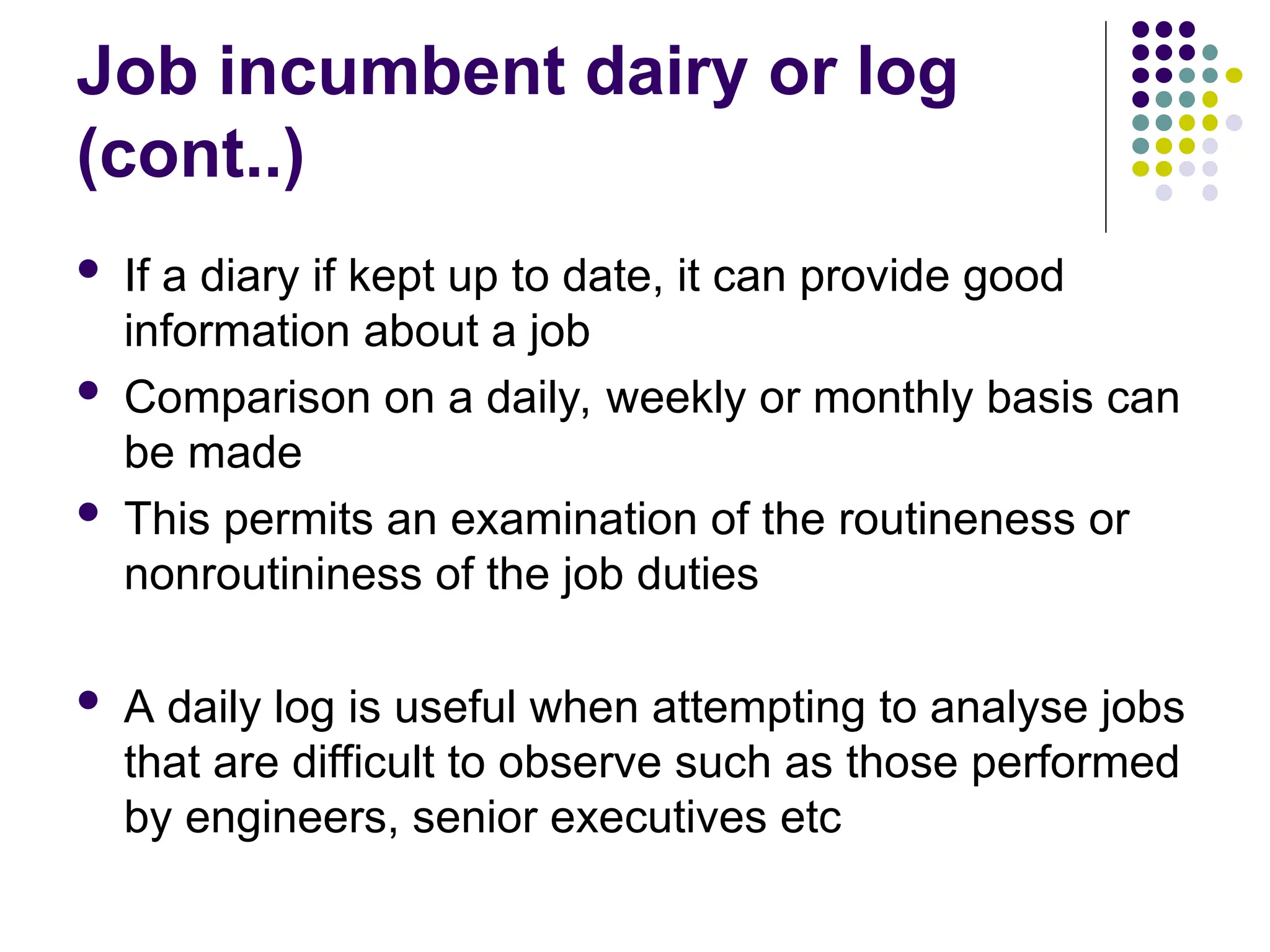 Job incumbent dairy or log
(cont..)
 If a diary if kept up to date, it can provide good
information about a job
 Comparison on a daily, weekly or monthly basis can
be made
 This permits an examination of the routineness or
nonroutininess of the job duties
 A daily log is useful when attempting to analyse jobs
that are difficult to observe such as those performed
by engineers, senior executives etc
 