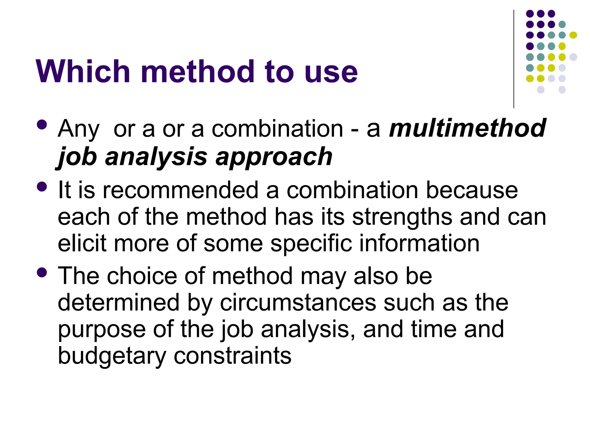 Which method to use
 Any or a or a combination - a multimethod
job analysis approach
 It is recommended a combination because
each of the method has its strengths and can
elicit more of some specific information
 The choice of method may also be
determined by circumstances such as the
purpose of the job analysis, and time and
budgetary constraints
 