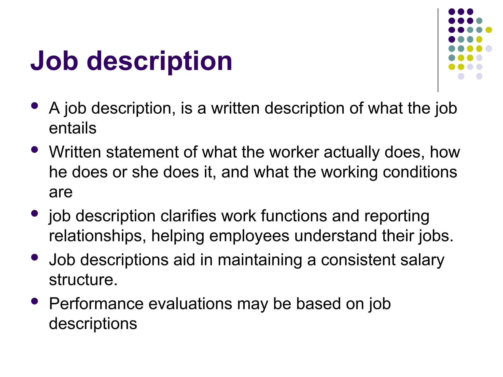 Job description
 A job description, is a written description of what the job
entails
 Written statement of what the worker actually does, how
he does or she does it, and what the working conditions
are
 job description clarifies work functions and reporting
relationships, helping employees understand their jobs.
 Job descriptions aid in maintaining a consistent salary
structure.
 Performance evaluations may be based on job
descriptions
 