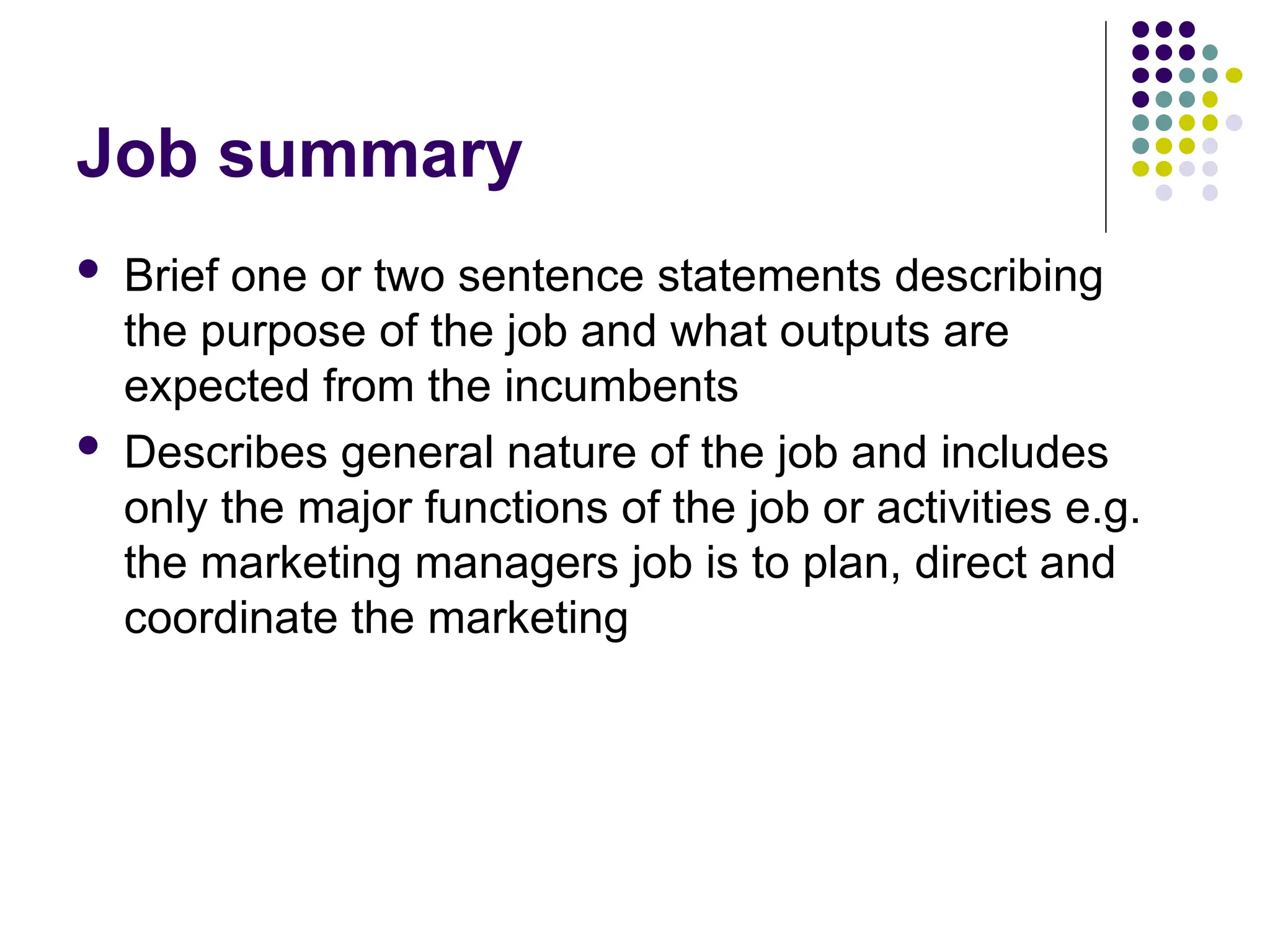 Job summary
 Brief one or two sentence statements describing
the purpose of the job and what outputs are
expected from the incumbents
 Describes general nature of the job and includes
only the major functions of the job or activities e.g.
the marketing managers job is to plan, direct and
coordinate the marketing
 