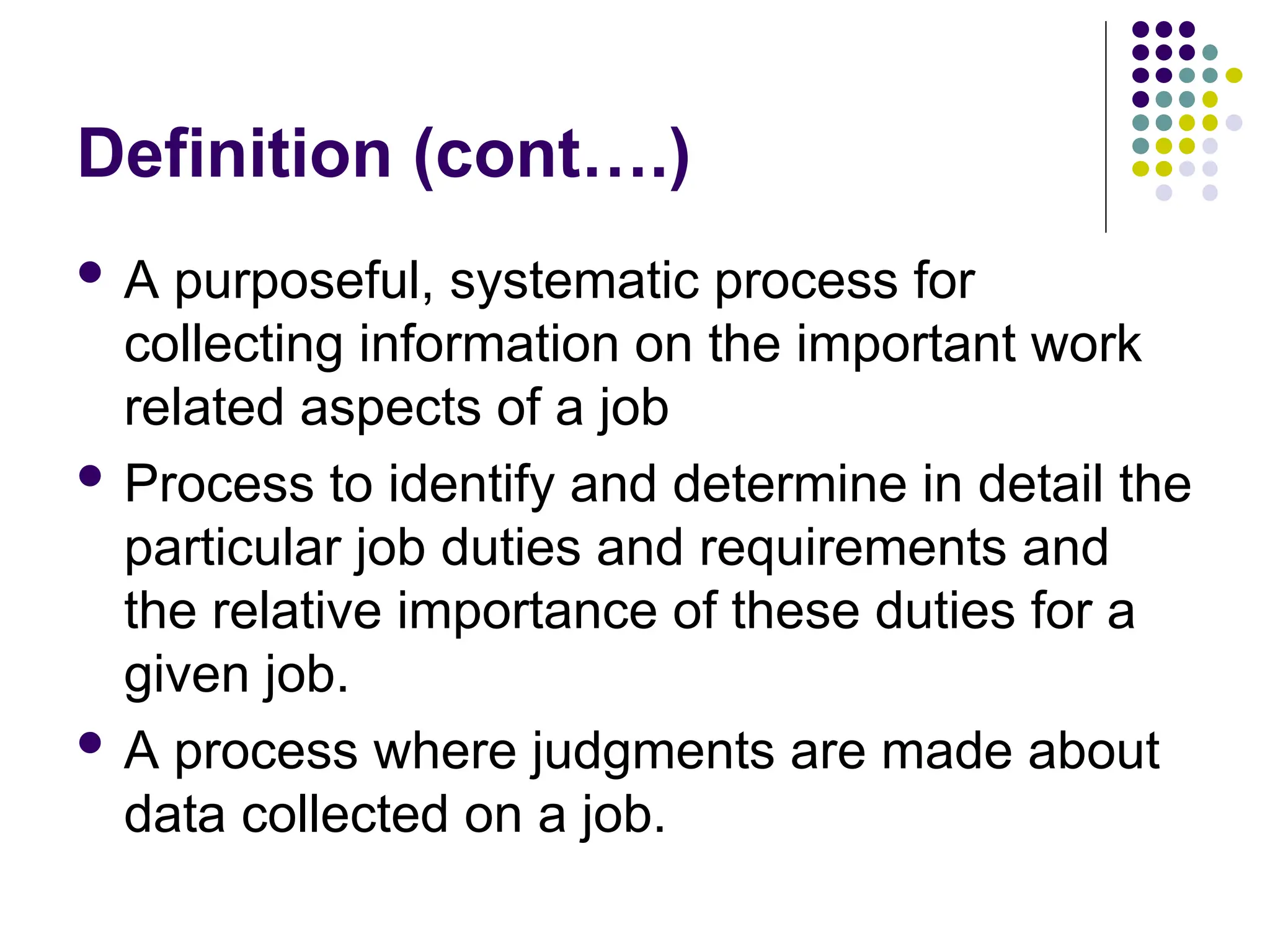 Definition (cont….)
 A purposeful, systematic process for
collecting information on the important work
related aspects of a job
 Process to identify and determine in detail the
particular job duties and requirements and
the relative importance of these duties for a
given job.
 A process where judgments are made about
data collected on a job.
 